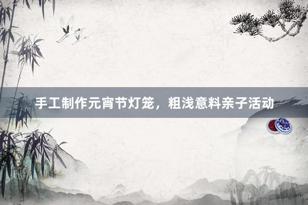 手工制作元宵节灯笼，粗浅意料亲子活动