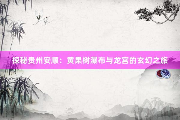 探秘贵州安顺：黄果树瀑布与龙宫的玄幻之旅