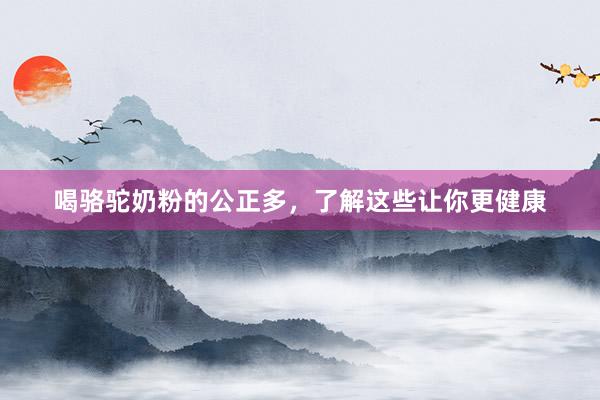 喝骆驼奶粉的公正多，了解这些让你更健康