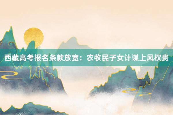 西藏高考报名条款放宽：农牧民子女计谋上风权贵