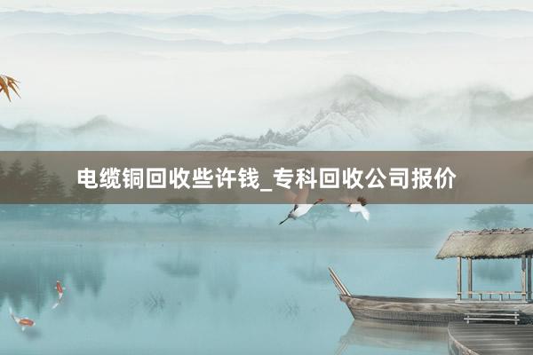 电缆铜回收些许钱_专科回收公司报价