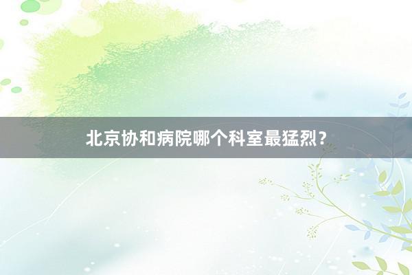 北京协和病院哪个科室最猛烈？