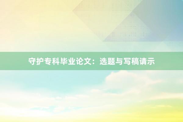 守护专科毕业论文：选题与写稿请示